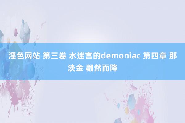 淫色网站 第三卷 水迷宫的demoniac 第四章 那淡金 翩然而降