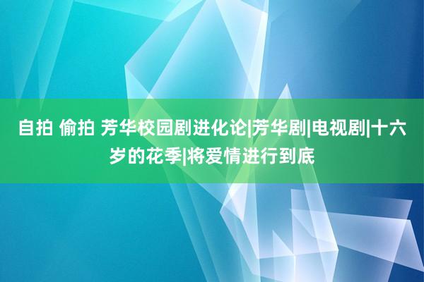 自拍 偷拍 芳华校园剧进化论|芳华剧|电视剧|十六岁的花季|将爱情进行到底