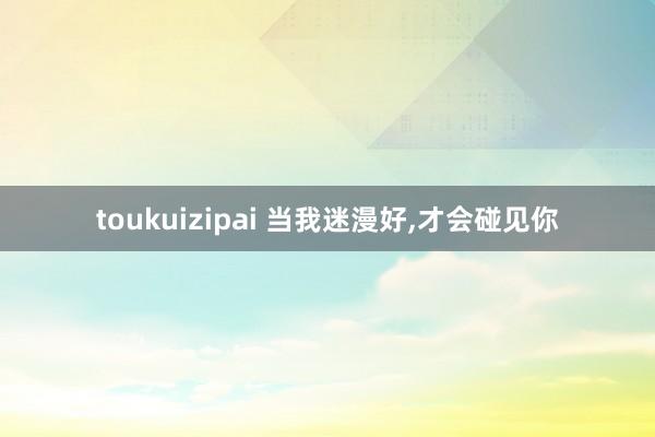 toukuizipai 当我迷漫好,才会碰见你