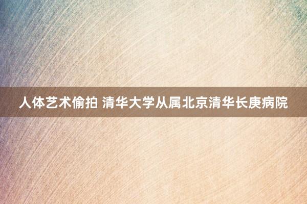 人体艺术偷拍 清华大学从属北京清华长庚病院