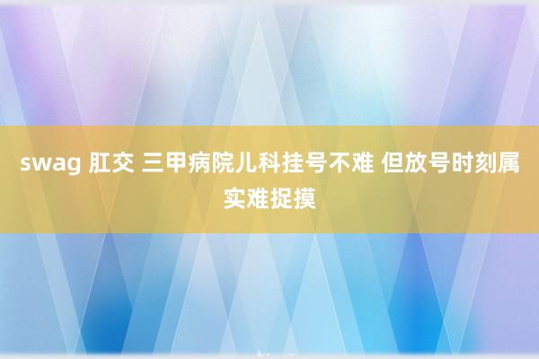 swag 肛交 三甲病院儿科挂号不难 但放号时刻属实难捉摸