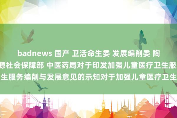 badnews 国产 卫活命生委 发展编削委 陶冶部 财政部 东谈主力资源社会保障部 中医药局对于印发加强儿童医疗卫生服　务编削与发展意见的示知　　对于加强儿童医疗卫生服务编削与发展的意见