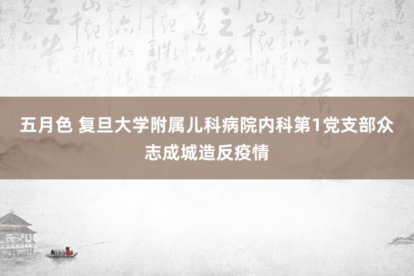 五月色 复旦大学附属儿科病院内科第1党支部众志成城造反疫情