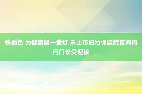 快播色 为健康留一盏灯 乐山市妇幼保健院夜间内行门诊受迎接