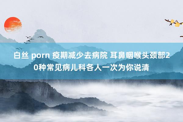 白丝 porn 疫期减少去病院 耳鼻咽喉头颈部20种常见病儿科各人一次为你说清