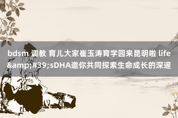 bdsm 调教 育儿大家崔玉涛育学园来昆明啦 life&#39;sDHA邀你共同探索生命成长的深邃