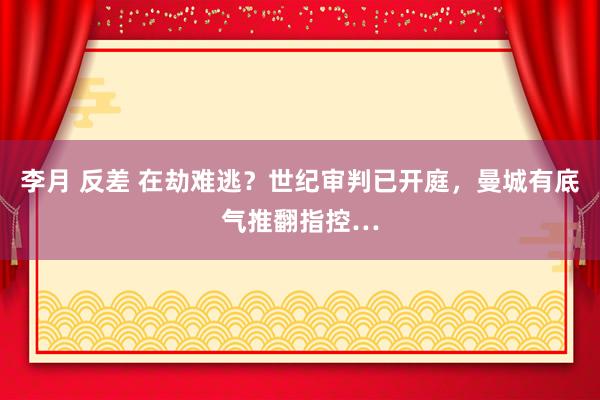 李月 反差 在劫难逃？世纪审判已开庭，曼城有底气推翻指控…