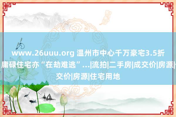 www.26uuu.org 温州市中心千万豪宅3.5折起拍后，庸碌住宅亦“在劫难逃”...|流拍|二手房|成交价|房源|住宅用地