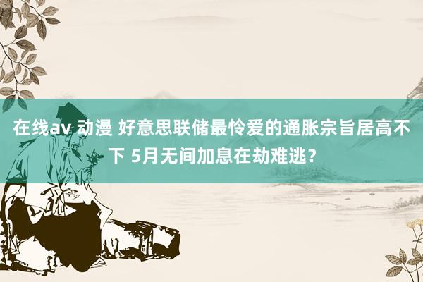 在线av 动漫 好意思联储最怜爱的通胀宗旨居高不下 5月无间加息在劫难逃？