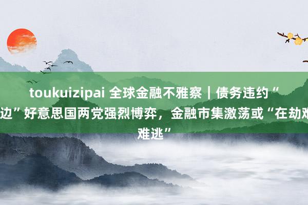 toukuizipai 全球金融不雅察｜债务违约“峭壁边”好意思国两党强烈博弈，金融市集激荡或“在劫难逃”