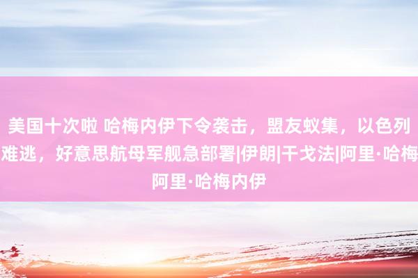 美国十次啦 哈梅内伊下令袭击，盟友蚁集，以色列在劫难逃，好意思航母军舰急部署|伊朗|干戈法|阿里·哈梅内伊