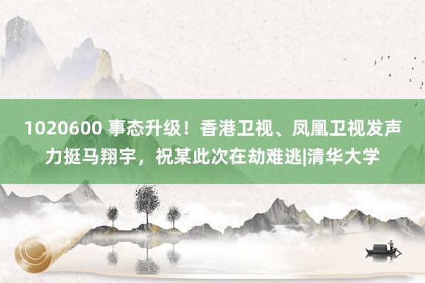 1020600 事态升级！香港卫视、凤凰卫视发声力挺马翔宇，祝某此次在劫难逃|清华大学