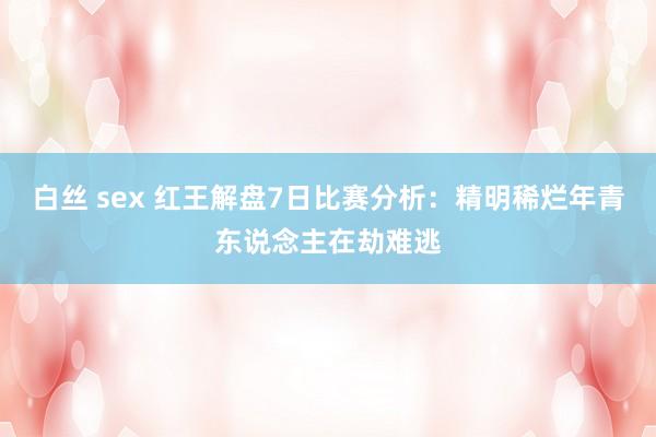 白丝 sex 红王解盘7日比赛分析：精明稀烂年青东说念主在劫难逃