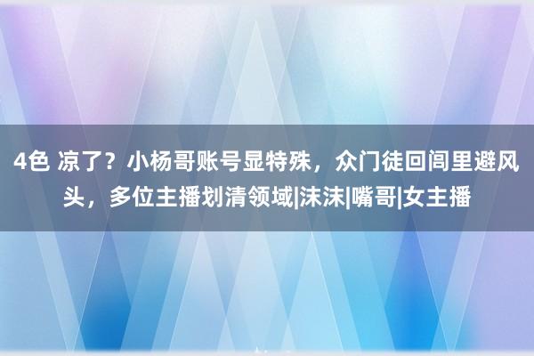 4色 凉了？小杨哥账号显特殊，众门徒回闾里避风头，多位主播划清领域|沫沫|嘴哥|女主播