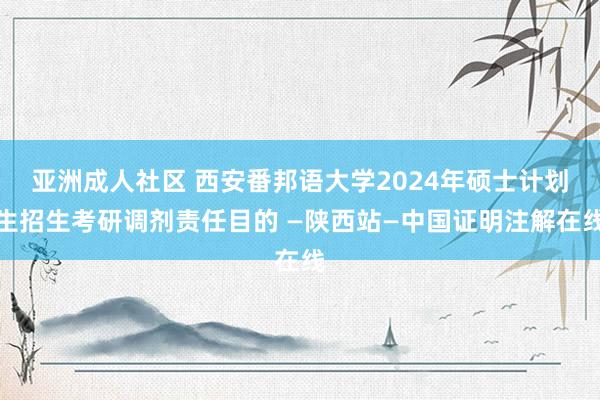 亚洲成人社区 西安番邦语大学2024年硕士计划生招生考研调剂责任目的 —陕西站—中国证明注解在线