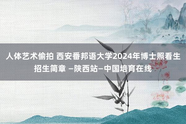 人体艺术偷拍 西安番邦语大学2024年博士照看生招生简章 —陕西站—中国培育在线