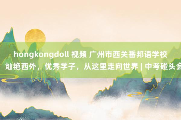 hongkongdoll 视频 广州市西关番邦语学校：灿艳西外，优秀学子，从这里走向世界 | 中考碰头会