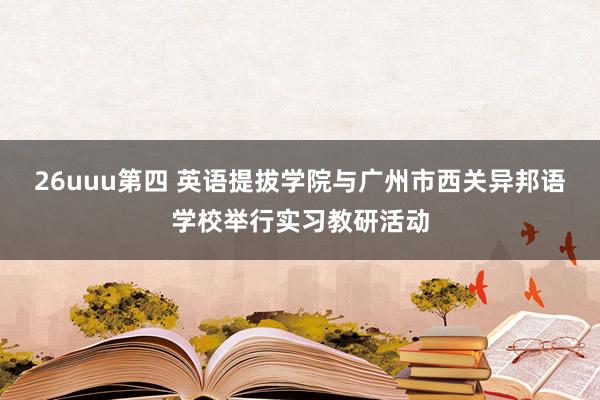 26uuu第四 英语提拔学院与广州市西关异邦语学校举行实习教研活动