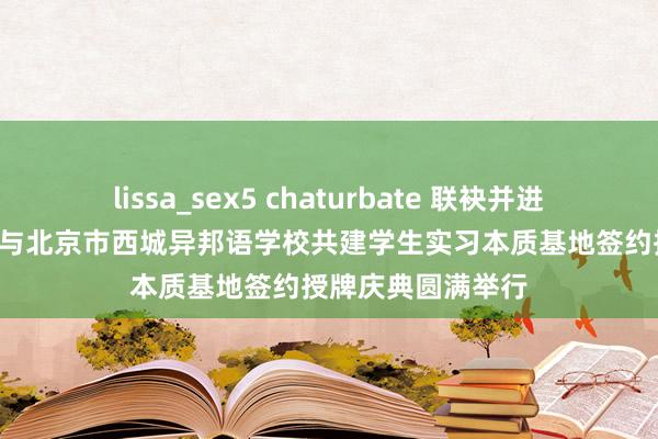 lissa_sex5 chaturbate 联袂并进 共话异日——我院与北京市西城异邦语学校共建学生实习本质基地签约授牌庆典圆满举行