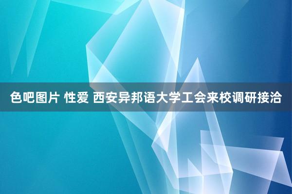 色吧图片 性爱 西安异邦语大学工会来校调研接洽