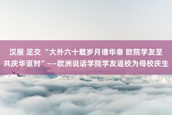 汉服 足交 “大外六十载岁月谱华章 欧院学友至共庆华诞时”——欧洲说话学院学友返校为母校庆生