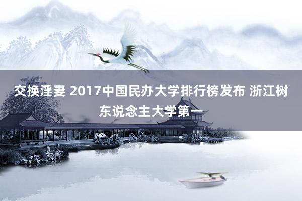 交换淫妻 2017中国民办大学排行榜发布 浙江树东说念主大学第一