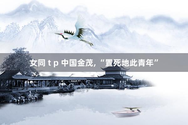 女同 t p 中国金茂, “置死地此青年”