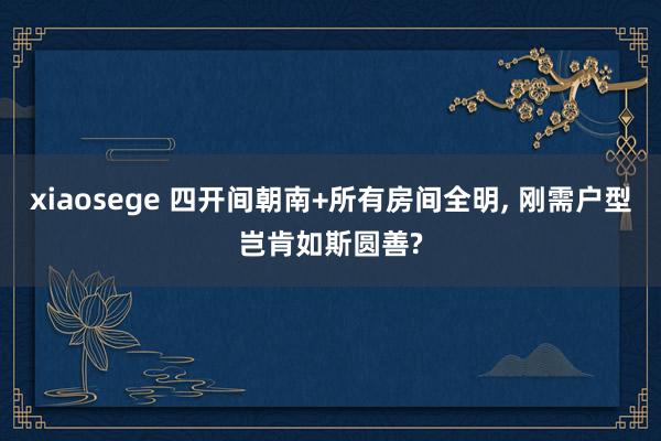 xiaosege 四开间朝南+所有房间全明, 刚需户型岂肯如斯圆善?