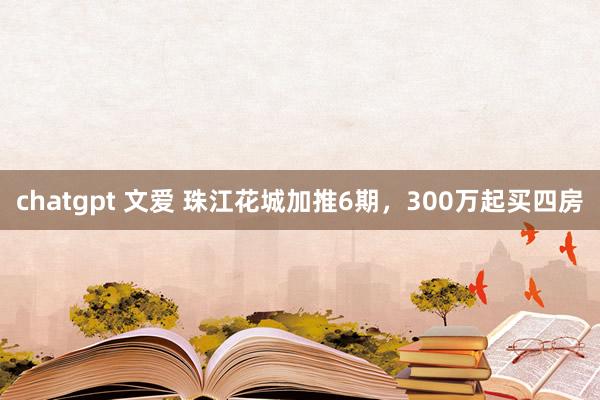chatgpt 文爱 珠江花城加推6期，300万起买四房